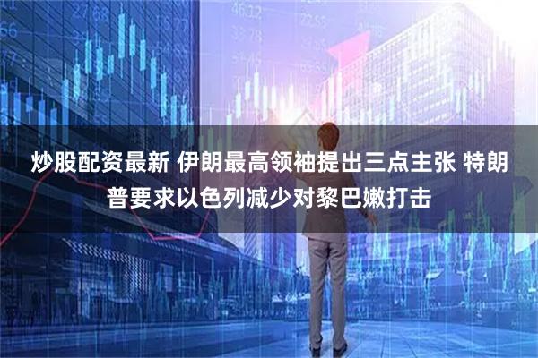 炒股配资最新 伊朗最高领袖提出三点主张 特朗普要求以色列减少对黎巴嫩打击