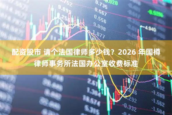 配资股市 请个法国律师多少钱？2026 年国樽律师事务所法国办公室收费标准