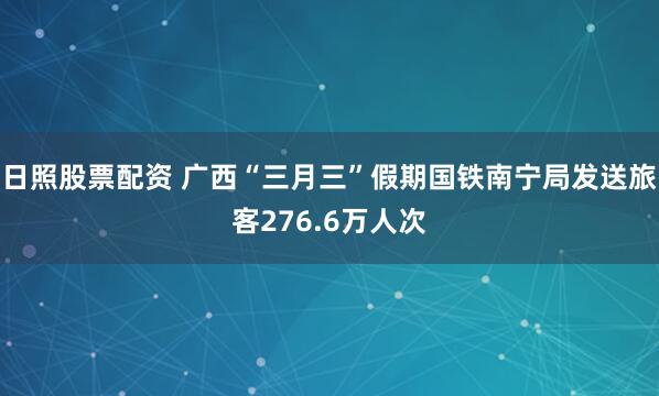 日照股票配资 广西“三月三”假期国铁南宁局发送旅客276.6万人次