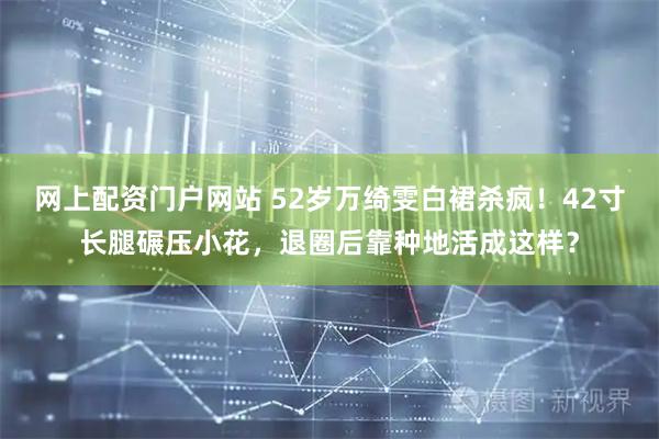 网上配资门户网站 52岁万绮雯白裙杀疯！42寸长腿碾压小花，退圈后靠种地活成这样？