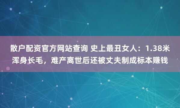 散户配资官方网站查询 史上最丑女人：1.38米浑身长毛，难产离世后还被丈夫制成标本赚钱