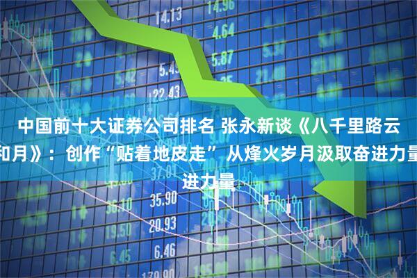 中国前十大证券公司排名 张永新谈《八千里路云和月》：创作“贴着地皮走” 从烽火岁月汲取奋进力量