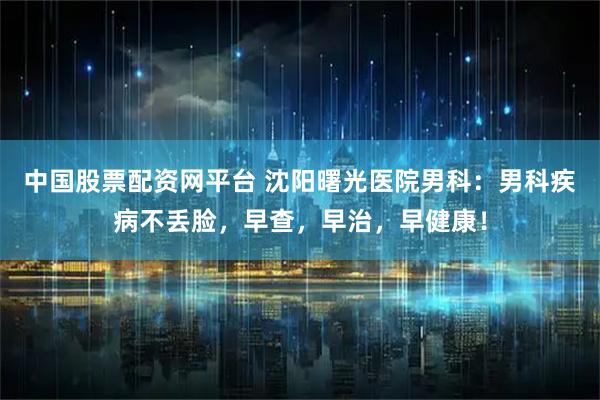中国股票配资网平台 沈阳曙光医院男科：男科疾病不丢脸，早查，早治，早健康！