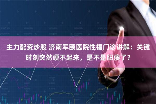 主力配资炒股 济南军颐医院性福门诊讲解：关键时刻突然硬不起来，是不是阳痿了？
