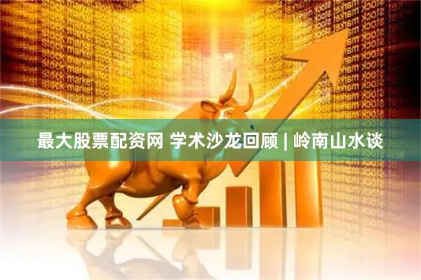 最大股票配资网 学术沙龙回顾 | 岭南山水谈