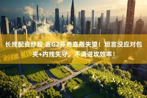 长线配资炒股 丢G2芬奇直指失望！坦言没应对包夹+内线失守，不满进攻效率！