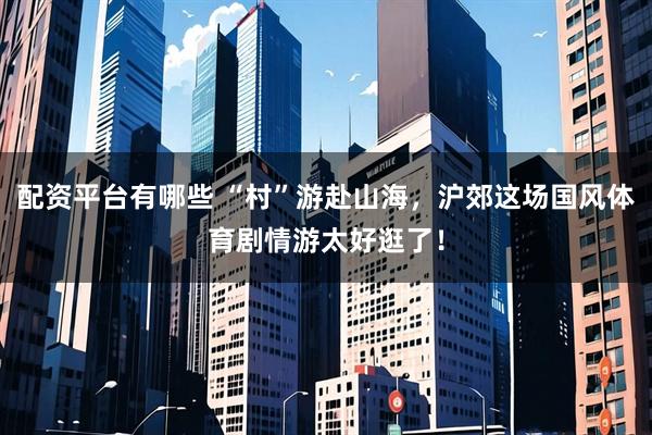 配资平台有哪些 “村”游赴山海，沪郊这场国风体育剧情游太好逛了！