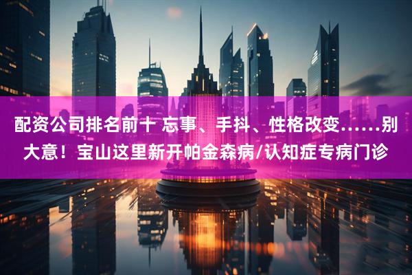 配资公司排名前十 忘事、手抖、性格改变……别大意!宝山这里新开帕金森病/认知症专病门诊
