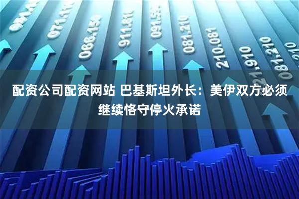 配资公司配资网站 巴基斯坦外长：美伊双方必须继续恪守停火承诺