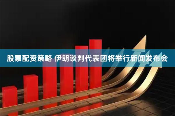 股票配资策略 伊朗谈判代表团将举行新闻发布会