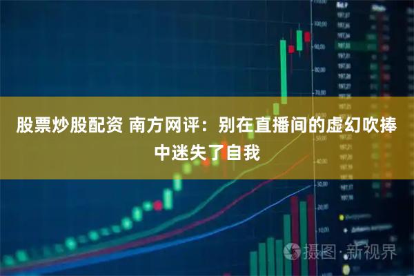 股票炒股配资 南方网评:别在直播间的虚幻吹捧中迷失了自我