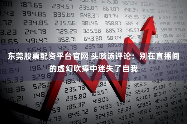 东莞股票配资平台官网 头啖汤评论：别在直播间的虚幻吹捧中迷失了自我