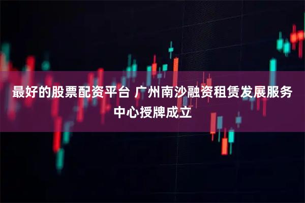 最好的股票配资平台 广州南沙融资租赁发展服务中心授牌成立