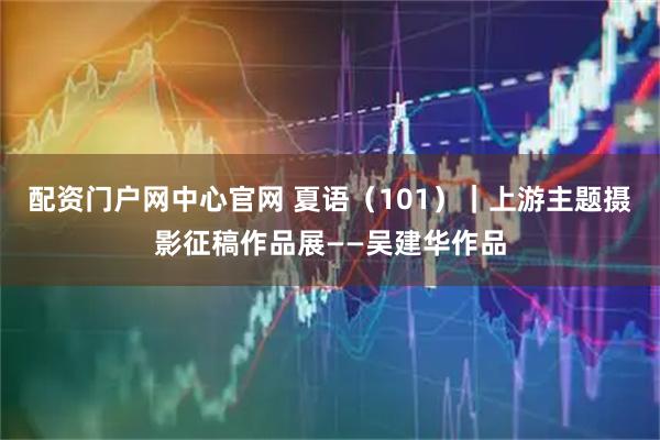 配资门户网中心官网 夏语(101)|上游主题摄影征稿作品展——吴建华作品