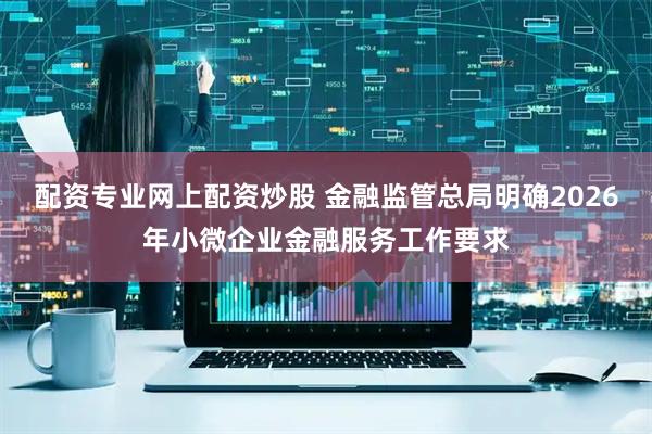 配资专业网上配资炒股 金融监管总局明确2026年小微企业金融服务工作要求