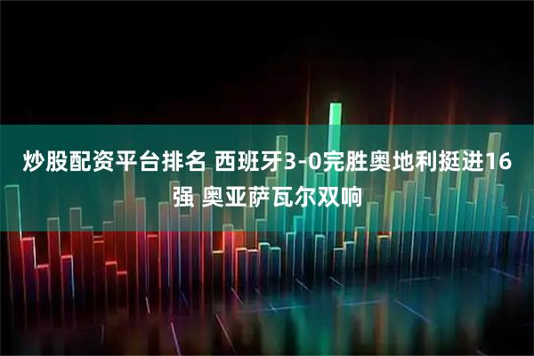 炒股配资平台排名 西班牙3-0完胜奥地利挺进16强 奥亚萨瓦尔双响
