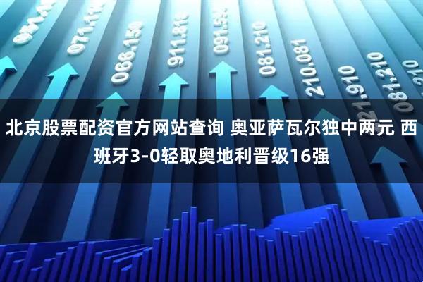 北京股票配资官方网站查询 奥亚萨瓦尔独中两元 西班牙3-0轻取奥地利晋级16强