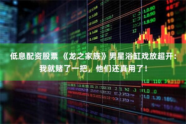 低息配资股票 《龙之家族》男星浴缸戏放超开:我就赌了一把,他们还真用了!