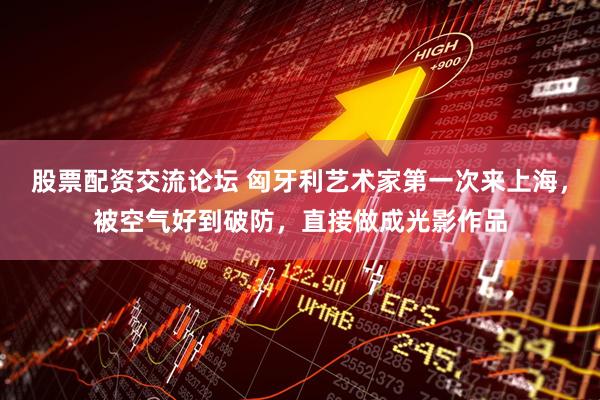 股票配资交流论坛 匈牙利艺术家第一次来上海，被空气好到破防，直接做成光影作品
