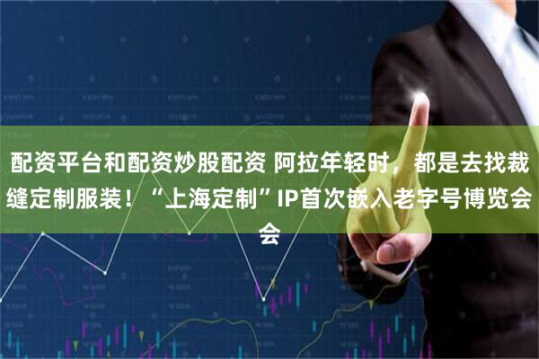 配资平台和配资炒股配资 阿拉年轻时，都是去找裁缝定制服装！“上海定制”IP首次嵌入老字号博览会